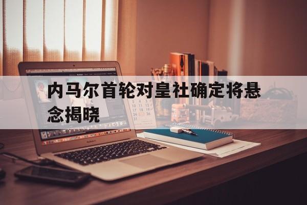 内马尔首轮对皇社确定将悬念揭晓(内马尔时隔981天再度国家队登场e)